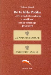 Bo tu była Polska - czyli świadectwa szkolne z orzełkiem z roku szkolnego 1938/1939 :publikacja źródłowa zawierająca kopie świadectw z roku szkolnego 1938/1939, wystawionych w szkołach polskich na Zaolziu, oraz fotografie uczniów wraz z epizodami z ich życiorysów